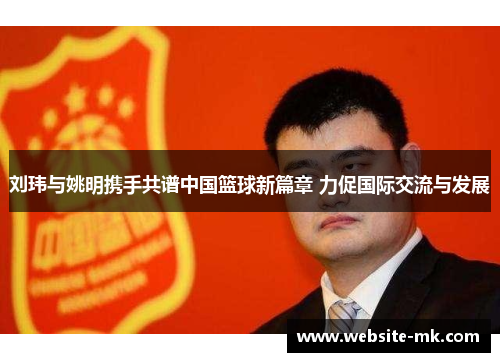 刘玮与姚明携手共谱中国篮球新篇章 力促国际交流与发展
