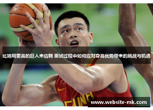 比姚明更高的巨人来应聘 面试过程中如何应对身高优势带来的挑战与机遇