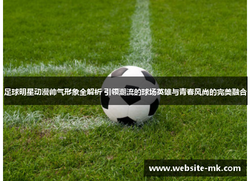 足球明星动漫帅气形象全解析 引领潮流的球场英雄与青春风尚的完美融合