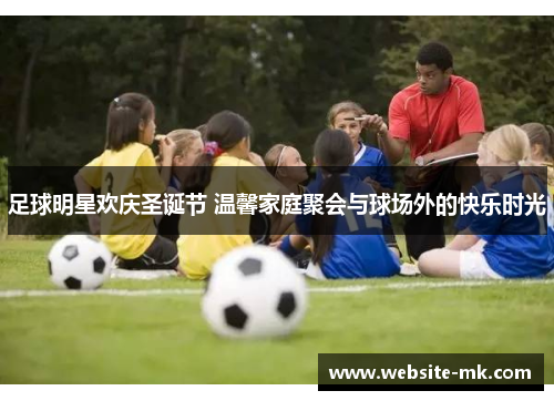 足球明星欢庆圣诞节 温馨家庭聚会与球场外的快乐时光