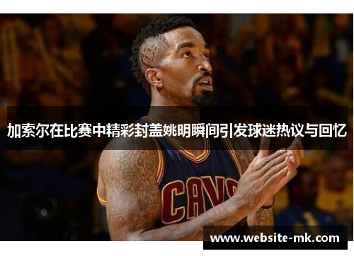 加索尔在比赛中精彩封盖姚明瞬间引发球迷热议与回忆