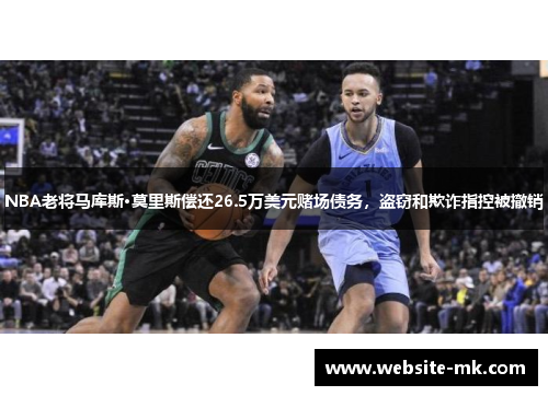 NBA老将马库斯·莫里斯偿还26.5万美元赌场债务，盗窃和欺诈指控被撤销